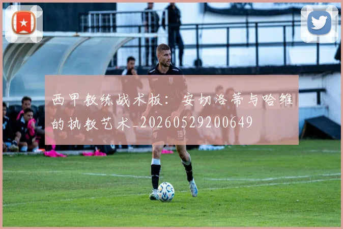 西甲教练战术板:安切洛蒂与哈维的执教艺术_20260529200649