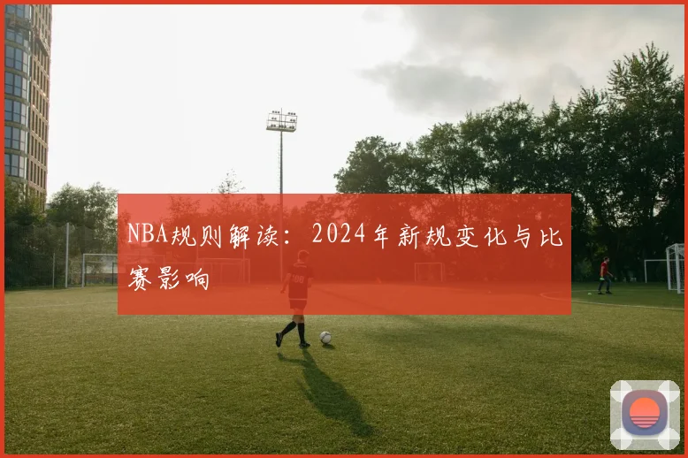 NBA规则解读：2024年新规变化与比赛影响