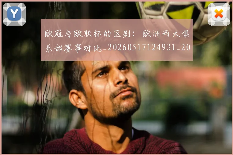 欧冠与欧联杯的区别：欧洲两大俱乐部赛事对比_20260517124931_20260609224057