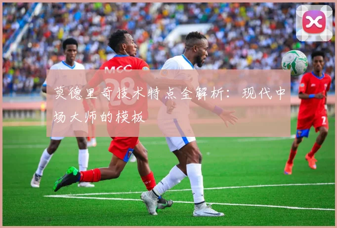 莫德里奇技术特点全解析：现代中场大师的模板