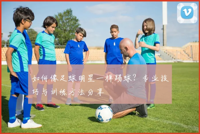 如何像足球明星一样踢球?专业技巧与训练方法分享