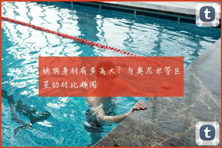 姚明身材有多高大？与奥尼尔等巨星的对比趣闻