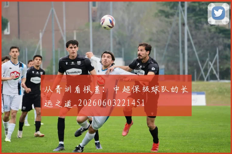 从青训看根基：中超保级球队的长远之道_20260603221451