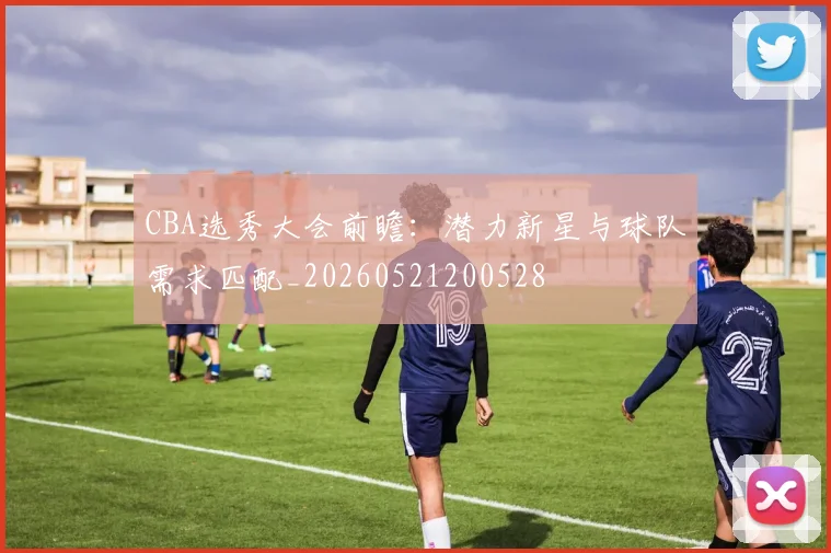 CBA选秀大会前瞻：潜力新星与球队需求匹配_20260521200528