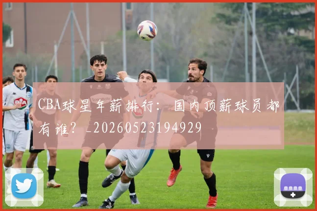 CBA球星年薪排行：国内顶薪球员都有谁？_20260523194929